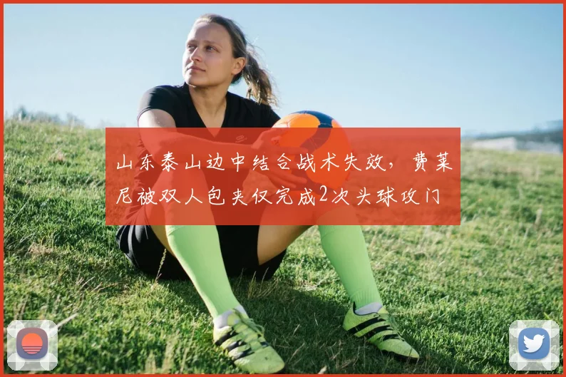 山东泰山边中结合战术失效,费莱尼被双人包夹仅完成2次头球攻门