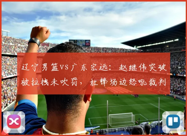 辽宁男篮vs广东宏远：赵继伟突破被拉拽未吹罚，杜锋场边怒吼裁判吃技术犯规