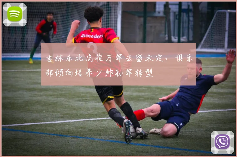 吉林东北虎崔万军去留未定，俱乐部倾向培养少帅孙军转型