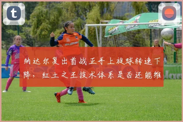 纳达尔复出首战正手上旋球转速下降,红土之王技术体系是否还能维持?