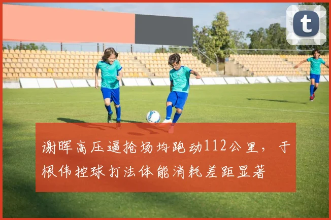 谢晖高压逼抢场均跑动112公里，于根伟控球打法体能消耗差距显著
