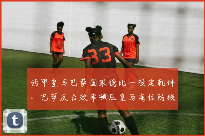 西甲皇马巴萨国家德比一役定乾坤，巴萨反击效率碾压皇马高位防线
